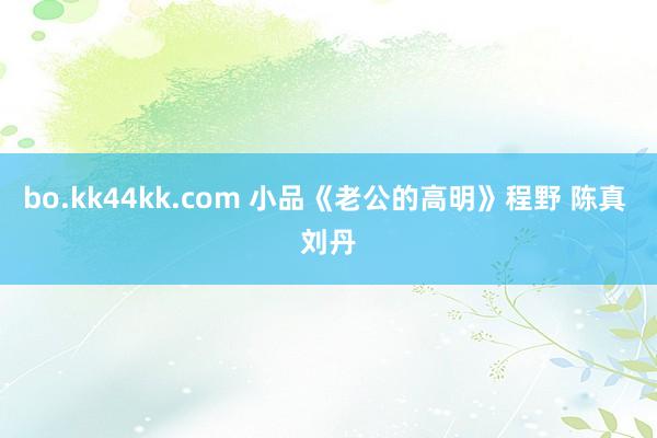 bo.kk44kk.com 小品《老公的高明》程野 陈真 刘丹