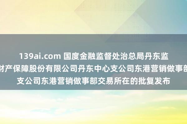 139ai.com 国度金融监督处治总局丹东监管分局对于变更申能财产保障股份有限公司丹东中心支公司东港营销做事部交易所在的批复发布