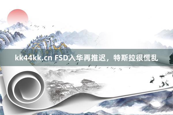 kk44kk.cn FSD入华再推迟，特斯拉很慌乱