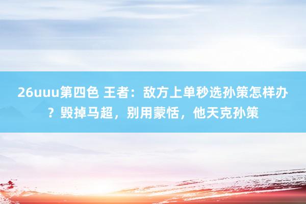 26uuu第四色 王者：敌方上单秒选孙策怎样办？毁掉马超，别用蒙恬，他天克孙策