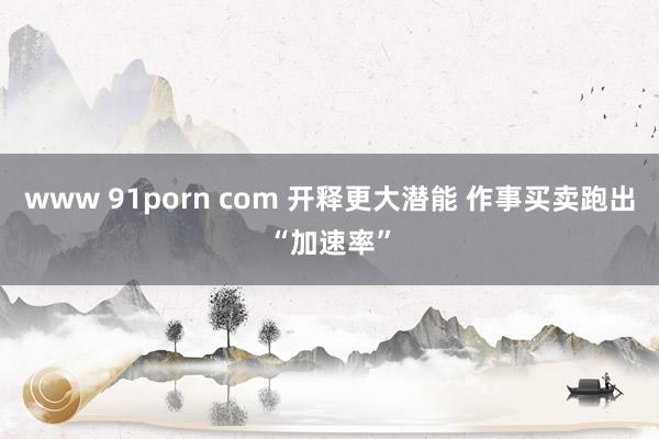 www 91porn com 开释更大潜能 作事买卖跑出“加速率”