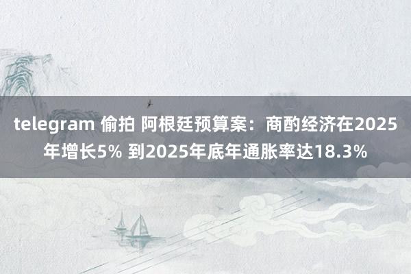 telegram 偷拍 阿根廷预算案：商酌经济在2025年增长5% 到2025年底年通胀率达18.3%