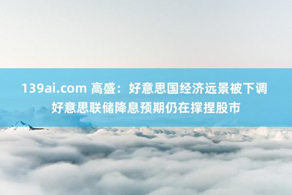 139ai.com 高盛：好意思国经济远景被下调 好意思联储降息预期仍在撑捏股市