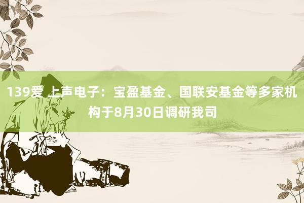 139爱 上声电子：宝盈基金、国联安基金等多家机构于8月30日调研我司