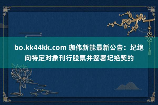 bo.kk44kk.com 珈伟新能最新公告：圮绝向特定对象刊行股票并签署圮绝契约