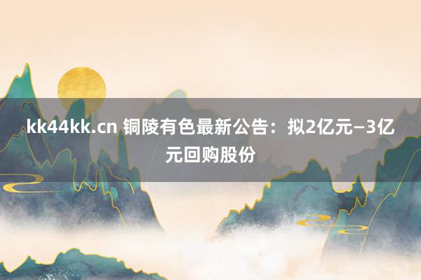 kk44kk.cn 铜陵有色最新公告：拟2亿元—3亿元回购股份