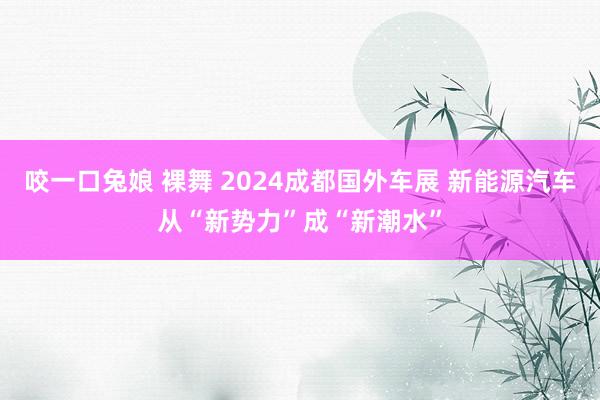 咬一口兔娘 裸舞 2024成都国外车展 新能源汽车从“新势力”成“新潮水”