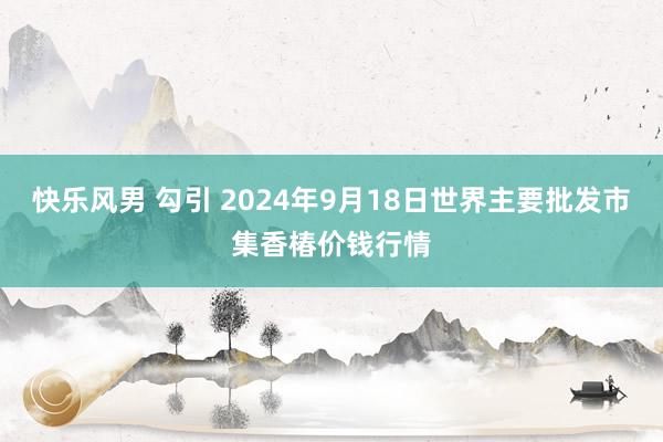 快乐风男 勾引 2024年9月18日世界主要批发市集香椿价钱行情