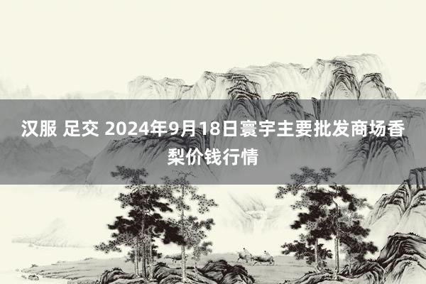 汉服 足交 2024年9月18日寰宇主要批发商场香梨价钱行情