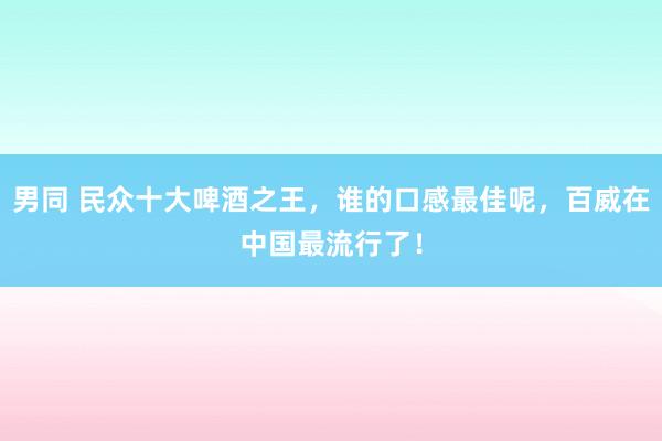 男同 民众十大啤酒之王，谁的口感最佳呢，百威在中国最流行了！