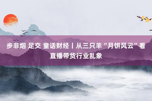 步非烟 足交 童话财经丨从三只羊“月饼风云”看直播带货行业乱象