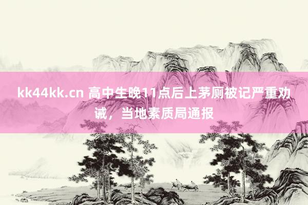 kk44kk.cn 高中生晚11点后上茅厕被记严重劝诫，当地素质局通报