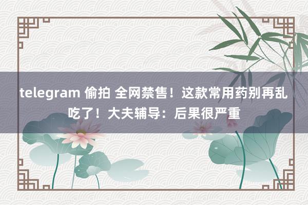 telegram 偷拍 全网禁售！这款常用药别再乱吃了！大夫辅导：后果很严重