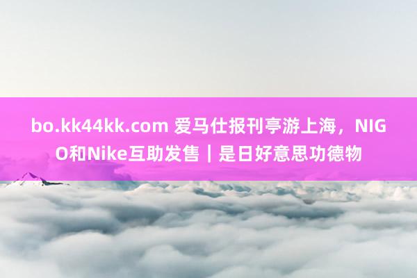 bo.kk44kk.com 爱马仕报刊亭游上海，NIGO和Nike互助发售｜是日好意思功德物