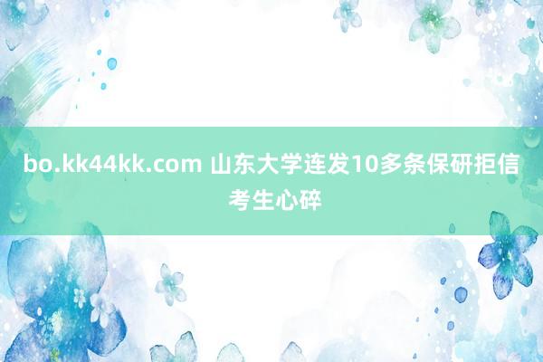 bo.kk44kk.com 山东大学连发10多条保研拒信 考生心碎