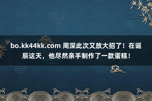 bo.kk44kk.com 周深此次又放大招了！在诞辰这天，他尽然亲手制作了一款蛋糕！