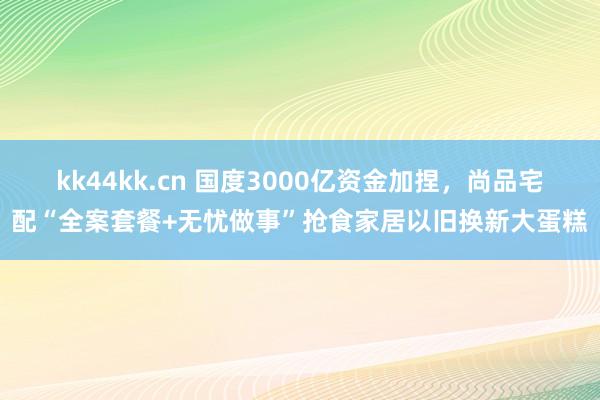 kk44kk.cn 国度3000亿资金加捏，尚品宅配“全案套餐+无忧做事”抢食家居以旧换新大蛋糕