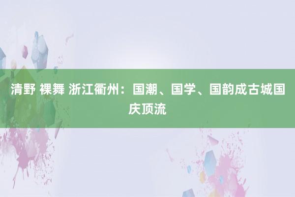 清野 裸舞 浙江衢州：国潮、国学、国韵成古城国庆顶流