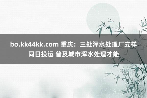 bo.kk44kk.com 重庆：三处浑水处理厂式样同日投运 普及城市浑水处理才能