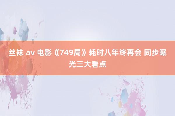 丝袜 av 电影《749局》耗时八年终再会 同步曝光三大看点