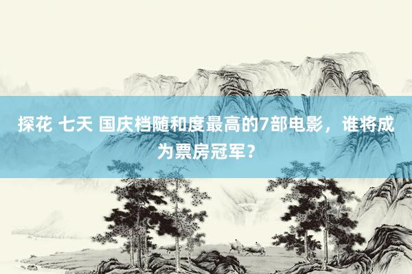 探花 七天 国庆档随和度最高的7部电影，谁将成为票房冠军？