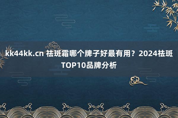 kk44kk.cn 祛斑霜哪个牌子好最有用？2024祛斑TOP10品牌分析