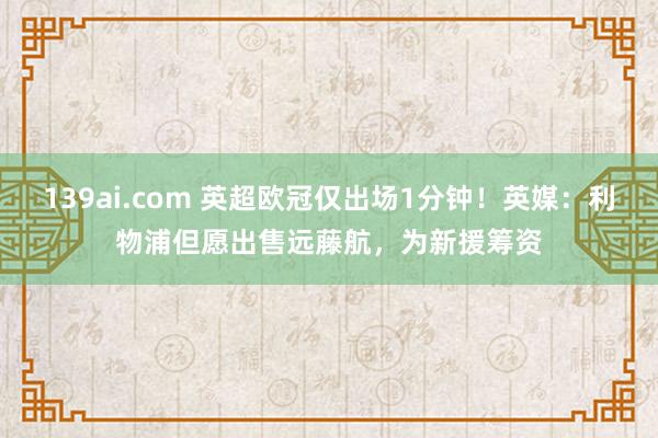 139ai.com 英超欧冠仅出场1分钟！英媒：利物浦但愿出售远藤航，为新援筹资