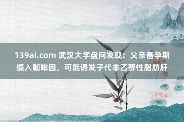 139ai.com 武汉大学盘问发现：父亲备孕期摄入咖啡因，可能诱发子代非乙醇性脂肪肝