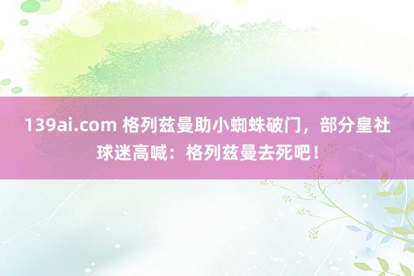 139ai.com 格列兹曼助小蜘蛛破门，部分皇社球迷高喊：格列兹曼去死吧！