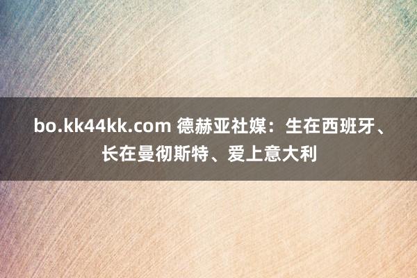 bo.kk44kk.com 德赫亚社媒：生在西班牙、长在曼彻斯特、爱上意大利