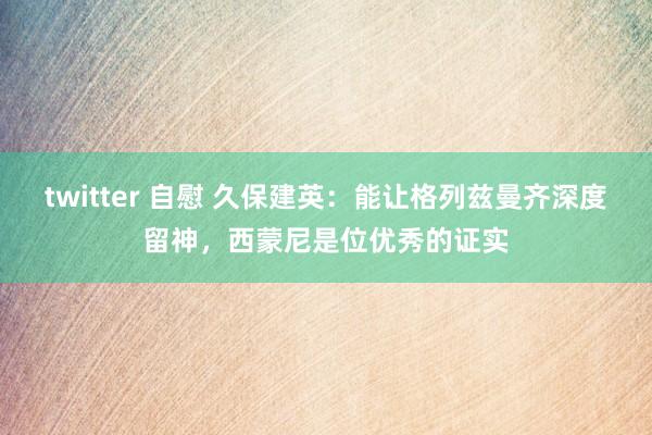 twitter 自慰 久保建英：能让格列兹曼齐深度留神，西蒙尼是位优秀的证实