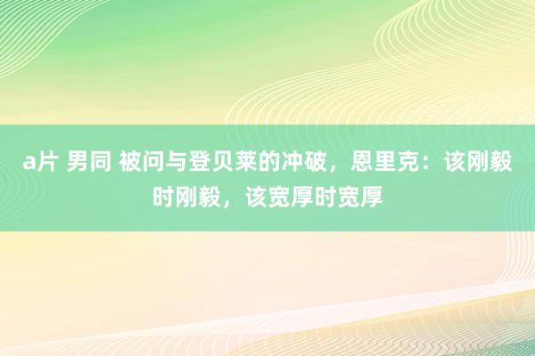 a片 男同 被问与登贝莱的冲破，恩里克：该刚毅时刚毅，该宽厚时宽厚