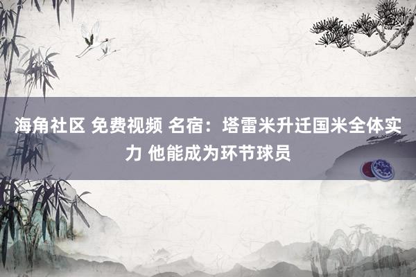 海角社区 免费视频 名宿：塔雷米升迁国米全体实力 他能成为环节球员