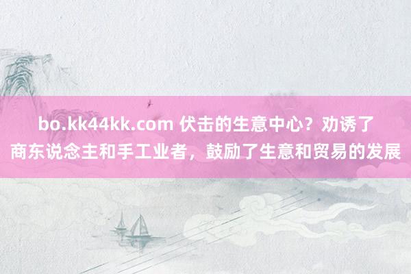 bo.kk44kk.com 伏击的生意中心？劝诱了商东说念主和手工业者，鼓励了生意和贸易的发展