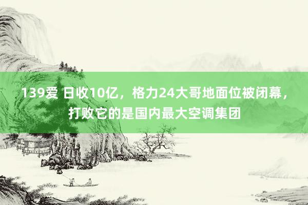 139爱 日收10亿，格力24大哥地面位被闭幕，打败它的是国内最大空调集团