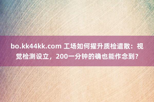 bo.kk44kk.com 工场如何擢升质检遣散：视觉检测设立，200一分钟的确也能作念到？