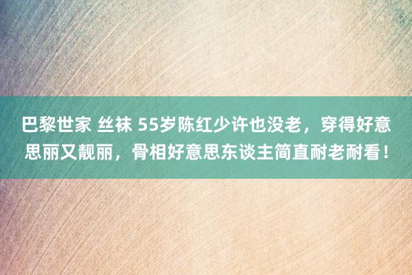 巴黎世家 丝袜 55岁陈红少许也没老，穿得好意思丽又靓丽，骨相好意思东谈主简直耐老耐看！