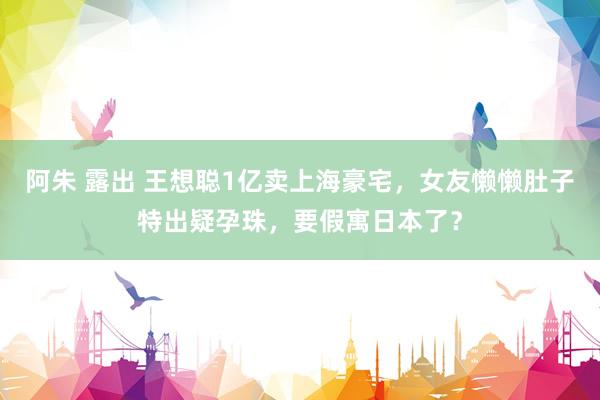 阿朱 露出 王想聪1亿卖上海豪宅，女友懒懒肚子特出疑孕珠，要假寓日本了？