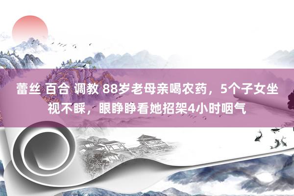 蕾丝 百合 调教 88岁老母亲喝农药，5个子女坐视不睬，眼睁睁看她招架4小时咽气