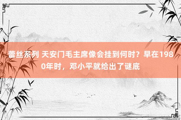 蕾丝系列 天安门毛主席像会挂到何时？早在1980年时，邓小平就给出了谜底