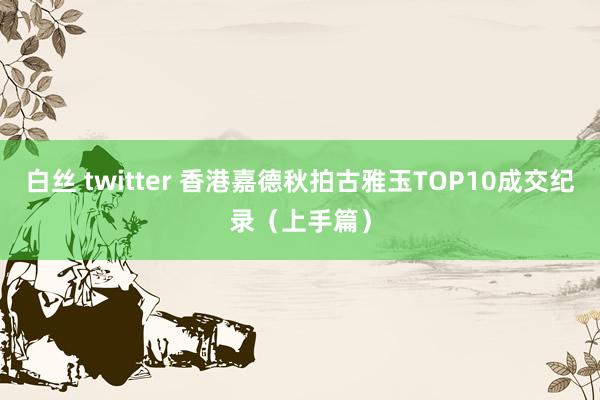 白丝 twitter 香港嘉德秋拍古雅玉TOP10成交纪录（上手篇）