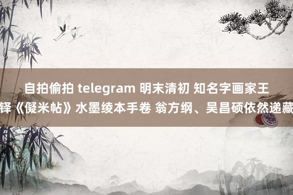 自拍偷拍 telegram 明末清初 知名字画家王铎《儗米帖》水墨绫本手卷 翁方纲、吴昌硕依然递藏