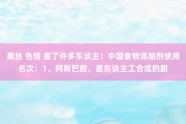 黑丝 色情 害了许多东谈主！中国食物添加剂使用名次：1、阿斯巴甜，是东谈主工合成的甜