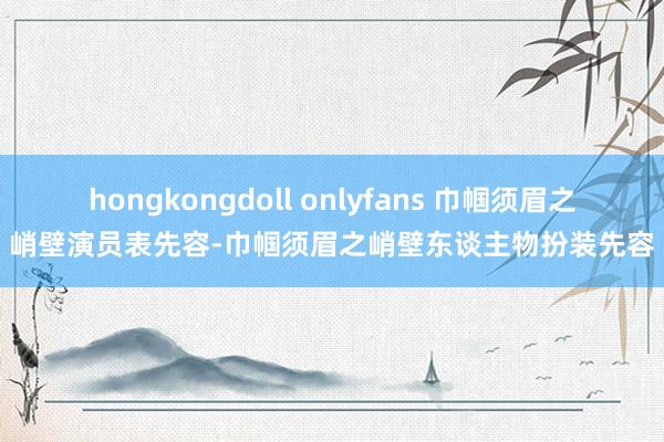 hongkongdoll onlyfans 巾帼须眉之峭壁演员表先容-巾帼须眉之峭壁东谈主物扮装先容