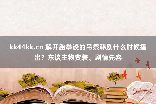 kk44kk.cn 解开跆拳谈的吊祭韩剧什么时候播出？东谈主物变装、剧情先容