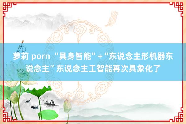 萝莉 porn “具身智能”+“东说念主形机器东说念主”东说念主工智能再次具象化了