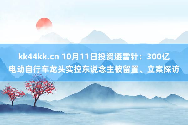 kk44kk.cn 10月11日投资避雷针：300亿电动自行车龙头实控东说念主被留置、立案探访