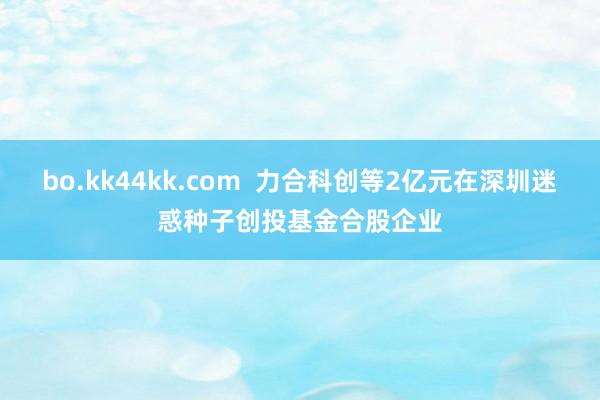 bo.kk44kk.com  力合科创等2亿元在深圳迷惑种子创投基金合股企业