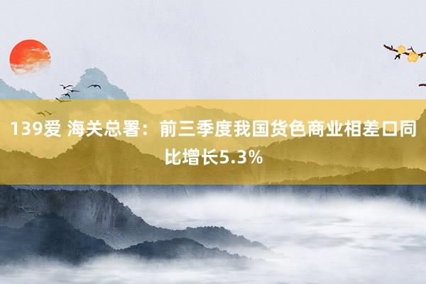 139爱 海关总署：前三季度我国货色商业相差口同比增长5.3%