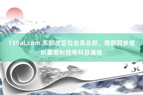 139ai.com 东部战区位台岛北部、南部同步组织要港封控等科目演练